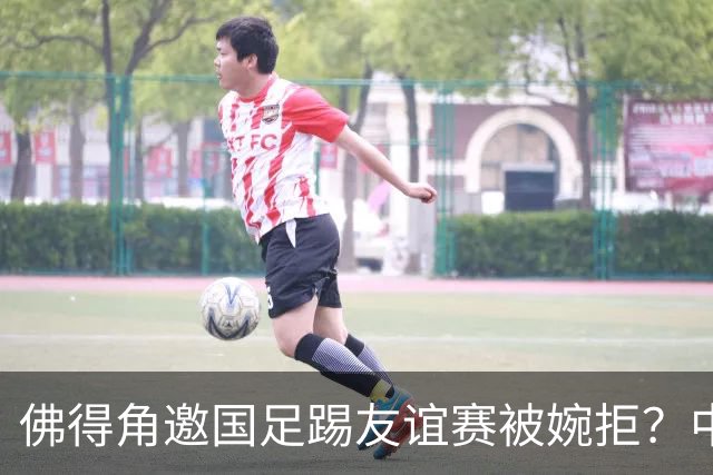 佛得角邀国足踢友谊赛被婉拒？中国足协回应：消息不实